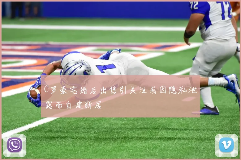 C罗豪宅婚后出售引关注或因隐私泄露而自建新居