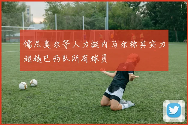 儒尼奥尔等人力挺内马尔称其实力超越巴西队所有球员