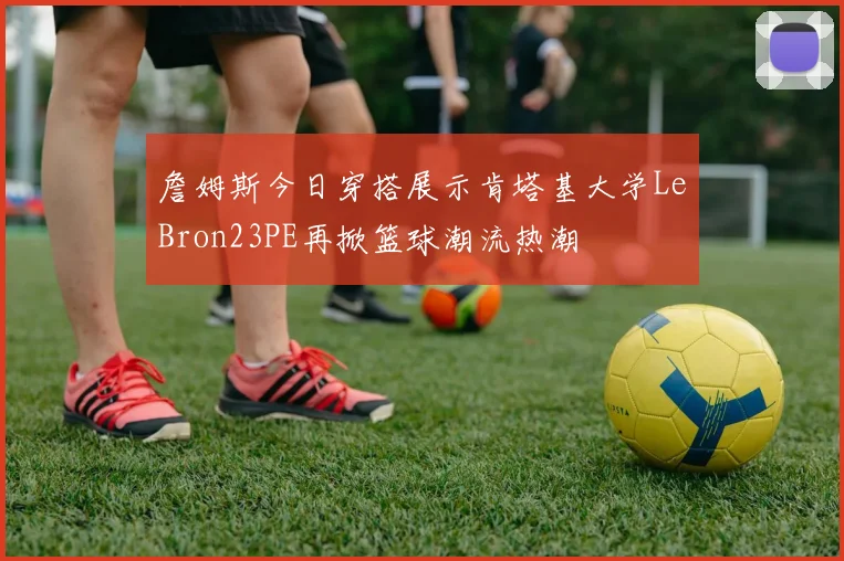詹姆斯今日穿搭展示肯塔基大学LeBron23PE再掀篮球潮流热潮