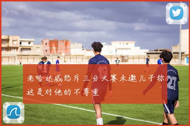 老哈达威怒斥三分大赛未邀儿子称这是对他的不尊重