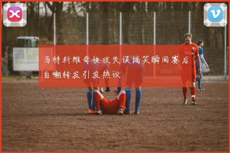 马特科维奇快攻失误搞笑瞬间赛后自嘲转发引发热议