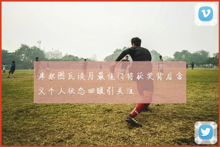 库尔图瓦谈月最佳门将获奖背后含义个人状态回暖引关注