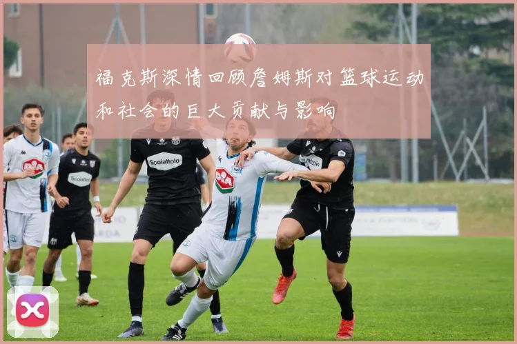 福克斯深情回顾詹姆斯对篮球运动和社会的巨大贡献与影响