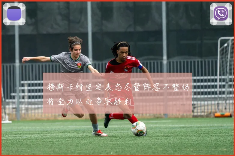 穆斯卡特坚定表态尽管阵容不整仍将全力以赴争取胜利