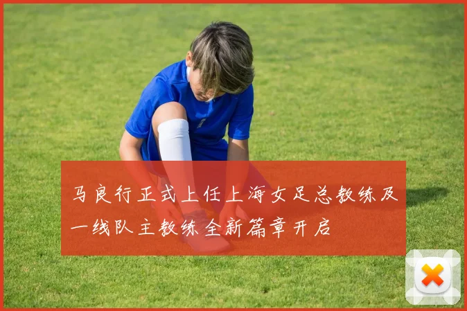 马良行正式上任上海女足总教练及一线队主教练全新篇章开启