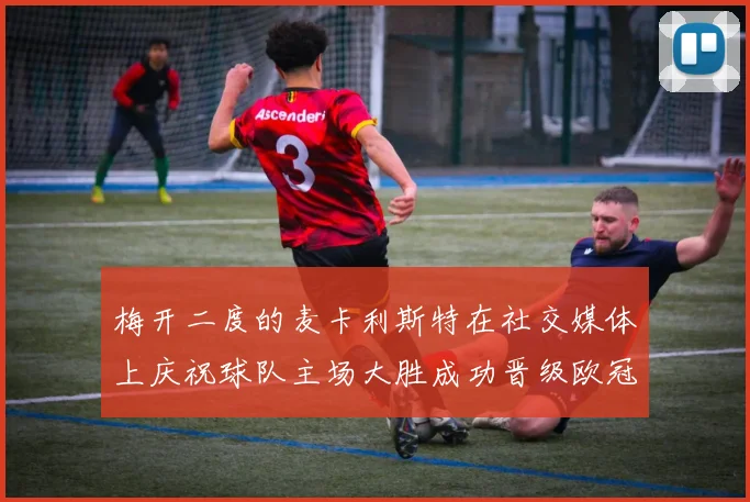 梅开二度的麦卡利斯特在社交媒体上庆祝球队主场大胜成功晋级欧冠16强