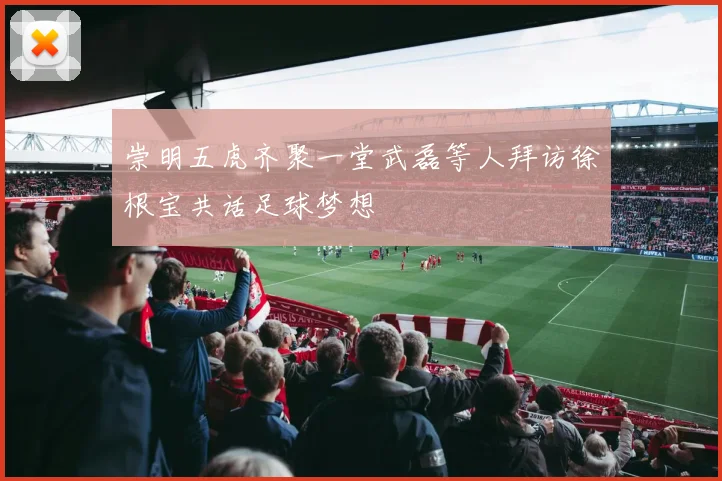 崇明五虎齐聚一堂武磊等人拜访徐根宝共话足球梦想