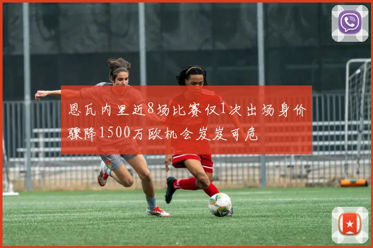 恩瓦内里近8场比赛仅1次出场身价骤降1500万欧机会岌岌可危