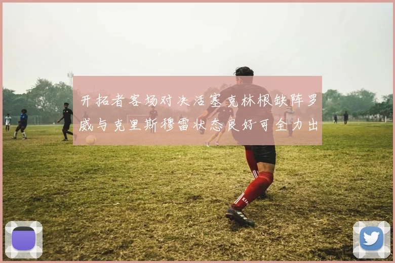 开拓者客场对决活塞克林根缺阵罗威与克里斯穆雷状态良好可全力出战