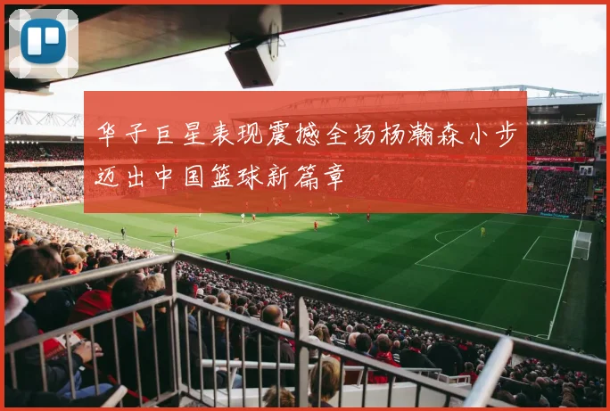 华子巨星表现震撼全场杨瀚森小步迈出中国篮球新篇章
