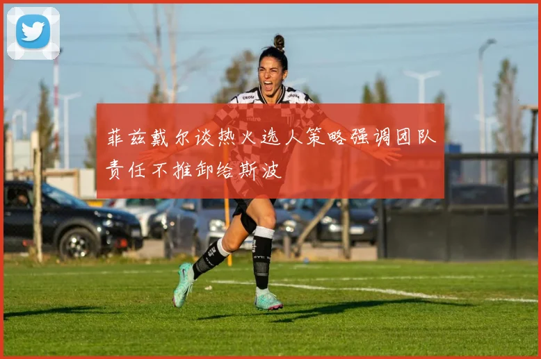 菲兹戴尔谈热火选人策略强调团队责任不推卸给斯波