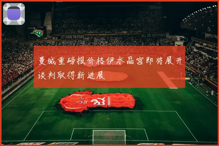 曼城重磅报价格伊水晶宫即将展开谈判取得新进展