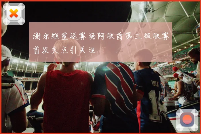 谢尔维重返赛场阿联酋第三级联赛首发失点引关注