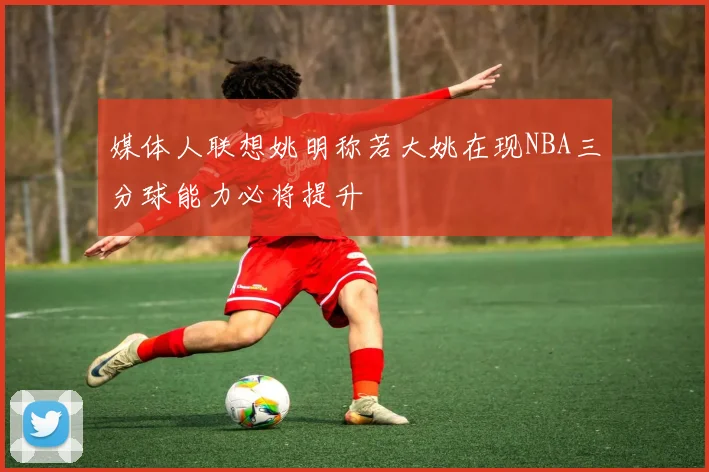 媒体人联想姚明称若大姚在现NBA三分球能力必将提升