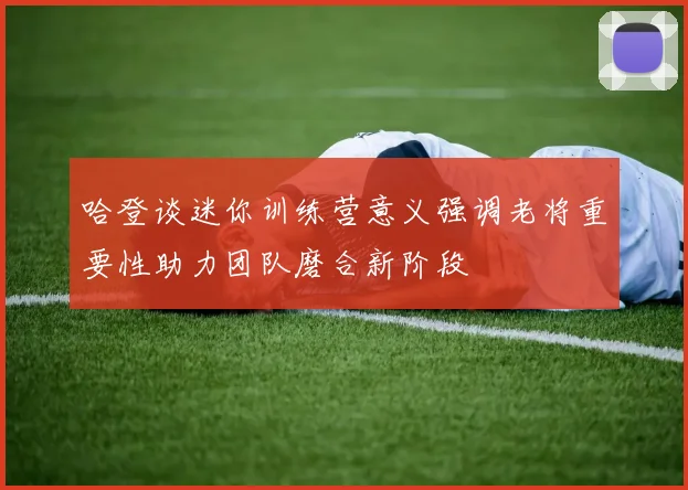 哈登谈迷你训练营意义强调老将重要性助力团队磨合新阶段