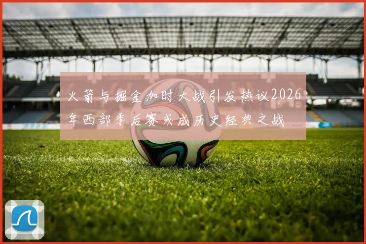 火箭与掘金加时大战引发热议2026年西部季后赛或成历史经典之战