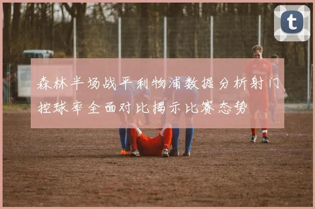 森林半场战平利物浦数据分析射门控球率全面对比揭示比赛态势
