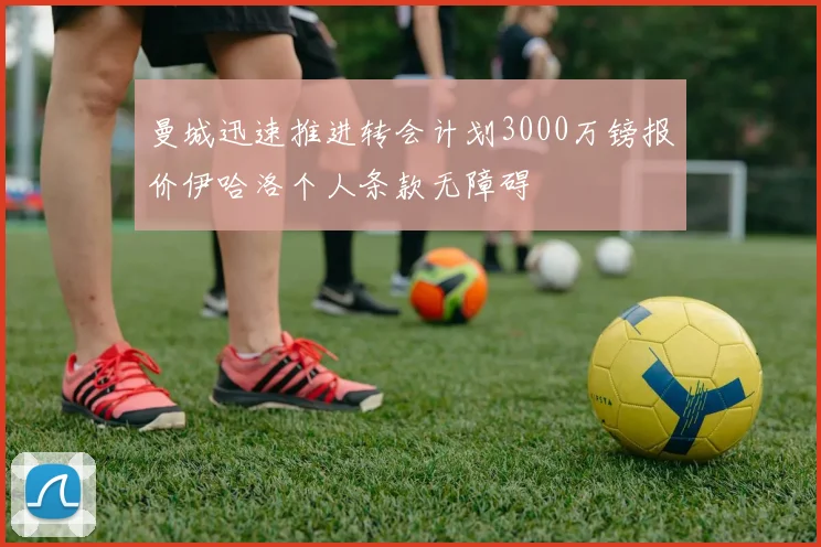 曼城迅速推进转会计划3000万镑报价伊哈洛个人条款无障碍